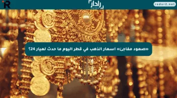 «صعود مفاجئ» أسعار الذهب في قطر اليوم ما حدث لعيار 24؟